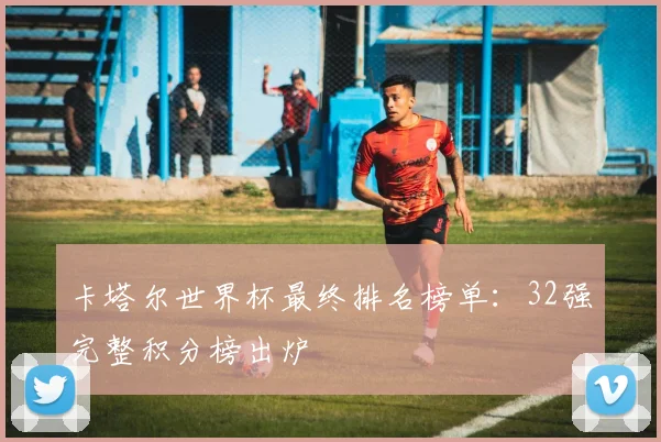 卡塔尔世界杯最终排名榜单:32强完整积分榜出炉