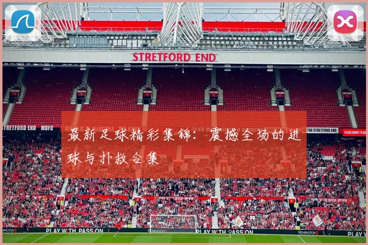 最新足球精彩集锦:震撼全场的进球与扑救合集