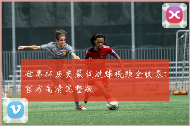 世界杯历史最佳进球视频全收录:官方高清完整版